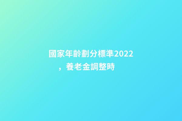 國家年齡劃分標準2022，養老金調整時